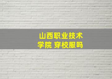 山西职业技术学院 穿校服吗